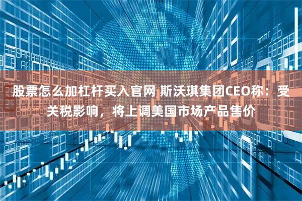 股票怎么加杠杆买入官网 斯沃琪集团CEO称：受关税影响，将上调美国市场产品售价
