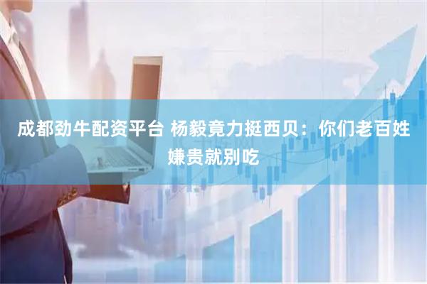 成都劲牛配资平台 杨毅竟力挺西贝：你们老百姓嫌贵就别吃