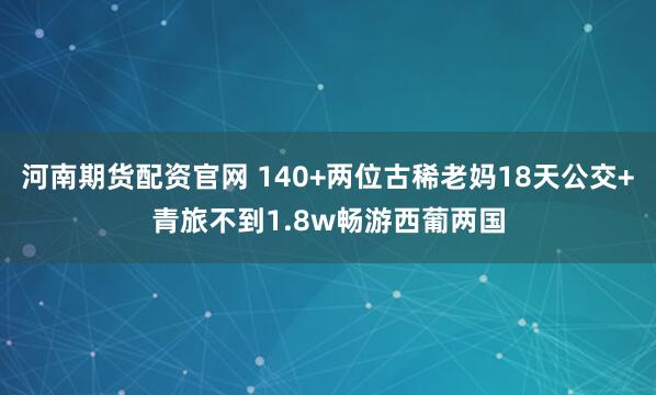 河南期货配资官网 140+两位古稀老妈18天公交+青旅不到1.8w畅游西葡两国