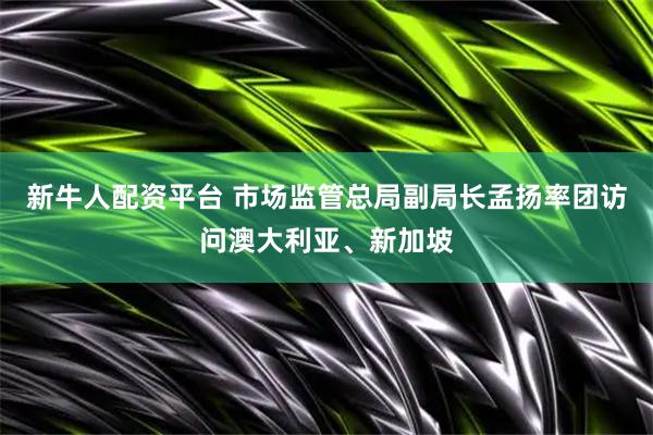 新牛人配资平台 市场监管总局副局长孟扬率团访问澳大利亚、新加坡