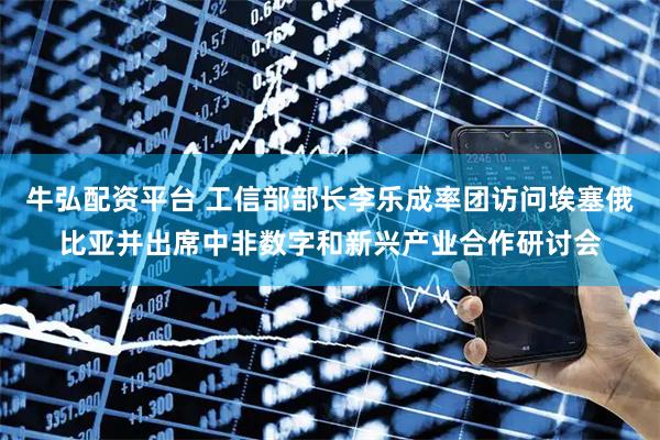 牛弘配资平台 工信部部长李乐成率团访问埃塞俄比亚并出席中非数字和新兴产业合作研讨会