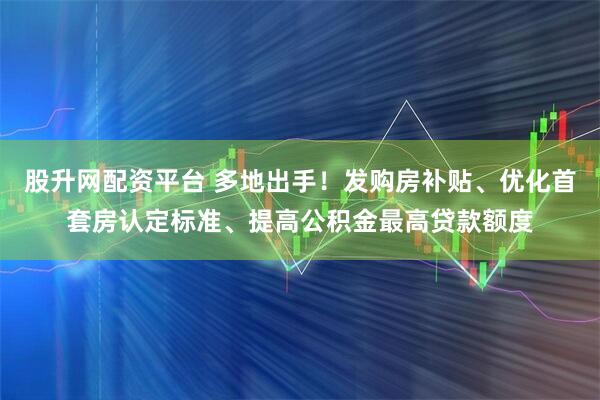 股升网配资平台 多地出手！发购房补贴、优化首套房认定标准、提高公积金最高贷款额度