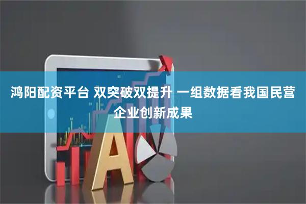 鸿阳配资平台 双突破双提升 一组数据看我国民营企业创新成果