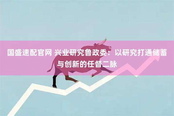 国盛速配官网 兴业研究鲁政委：以研究打通储蓄与创新的任督二脉
