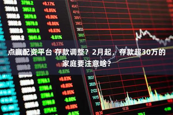 点赢配资平台 存款调整？2月起，存款超30万的家庭要注意啥？