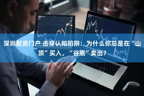 深圳配资门户 击穿认知陷阱：为什么你总是在“山顶”买入，“谷底”卖出？