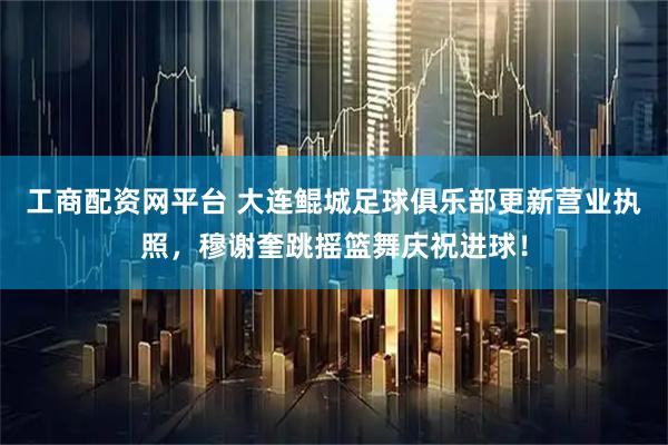 工商配资网平台 大连鲲城足球俱乐部更新营业执照，穆谢奎跳摇篮舞庆祝进球！