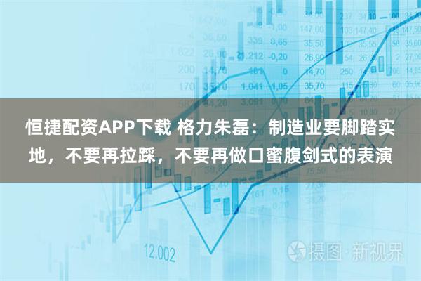 恒捷配资APP下载 格力朱磊：制造业要脚踏实地，不要再拉踩，不要再做口蜜腹剑式的表演