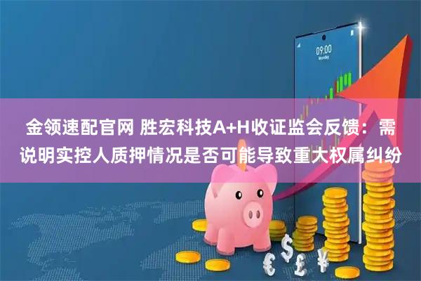 金领速配官网 胜宏科技A+H收证监会反馈：需说明实控人质押情况是否可能导致重大权属纠纷