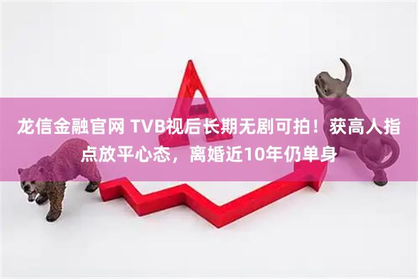龙信金融官网 TVB视后长期无剧可拍！获高人指点放平心态，离婚近10年仍单身