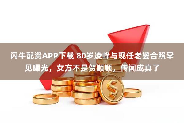 闪牛配资APP下载 80岁凌峰与现任老婆合照罕见曝光，女方不是贺顺顺，传闻成真了