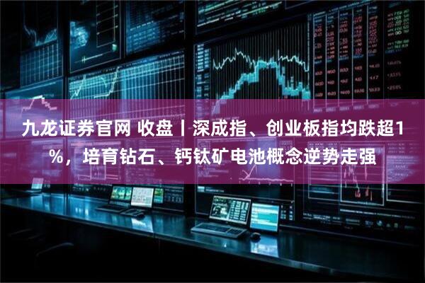 九龙证券官网 收盘丨深成指、创业板指均跌超1%，培育钻石、钙钛矿电池概念逆势走强
