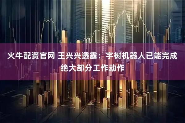 火牛配资官网 王兴兴透露：宇树机器人已能完成绝大部分工作动作