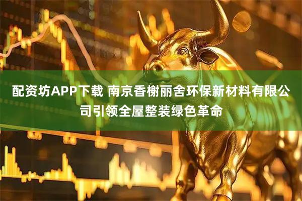 配资坊APP下载 南京香榭丽舍环保新材料有限公司引领全屋整装绿色革命