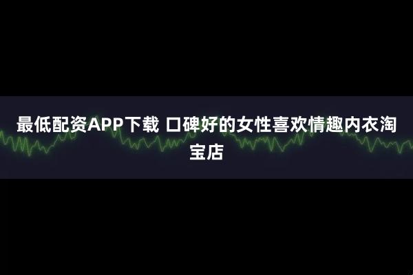 最低配资APP下载 口碑好的女性喜欢情趣内衣淘宝店