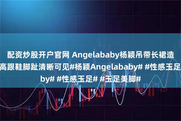 配资炒股开户官网 Angelababy杨颖吊带长裙造型，脚踩透明高跟鞋脚趾清晰可见#杨颖Angelababy# #性感玉足# #玉足美脚#