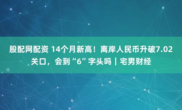 股配网配资 14个月新高！离岸人民币升破7.02关口，会到“6”字头吗｜宅男财经