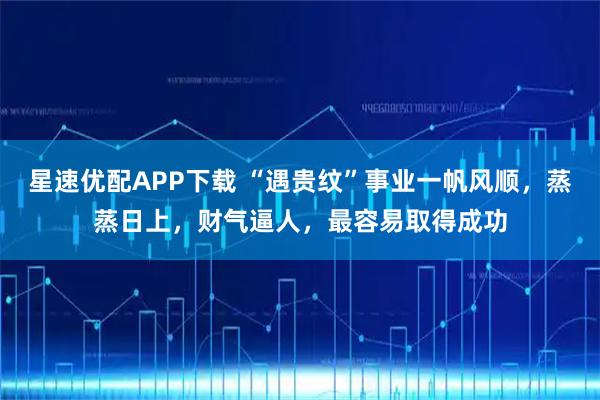 星速优配APP下载 “遇贵纹”事业一帆风顺，蒸蒸日上，财气逼人，最容易取得成功