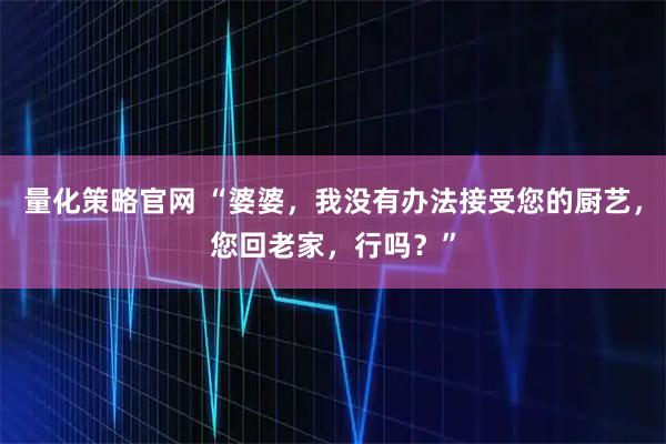 量化策略官网 “婆婆，我没有办法接受您的厨艺，您回老家，行吗？”
