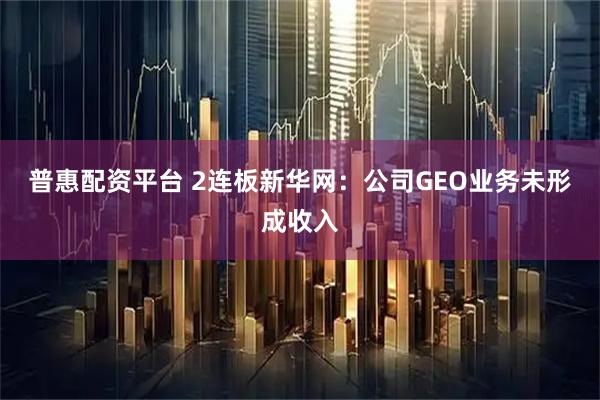 普惠配资平台 2连板新华网：公司GEO业务未形成收入