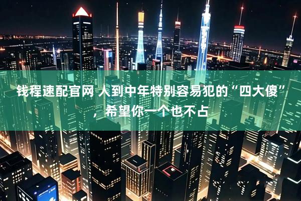 钱程速配官网 人到中年特别容易犯的“四大傻”，希望你一个也不占