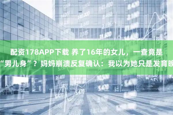 配资178APP下载 养了16年的女儿，一查竟是“男儿身”？妈妈崩溃反复确认：我以为她只是发育晚